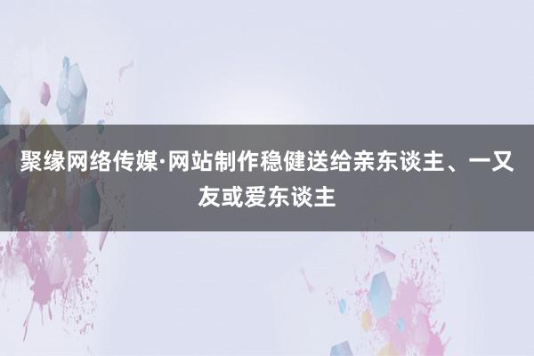 聚缘网络传媒·网站制作稳健送给亲东谈主、一又友或爱东谈主